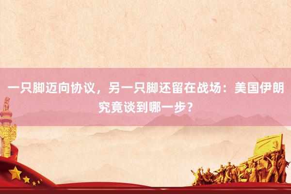 一只脚迈向协议，另一只脚还留在战场：美国伊朗究竟谈到哪一步？