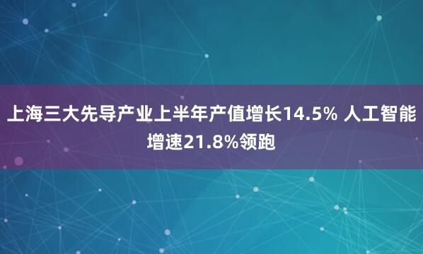 上海三大先导产业上半年产值增长14.5% 人工智能增速21.8%领跑