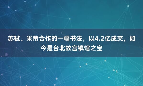苏轼、米芾合作的一幅书法，以4.2亿成交，如今是台北故宫镇馆之宝