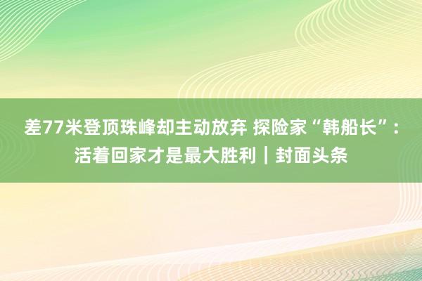 差77米登顶珠峰却主动放弃 探险家“韩船长”：活着回家才是最大胜利｜封面头条