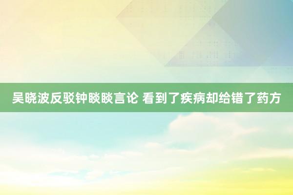 吴晓波反驳钟睒睒言论 看到了疾病却给错了药方