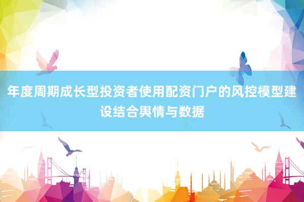 年度周期成长型投资者使用配资门户的风控模型建设结合舆情与数据