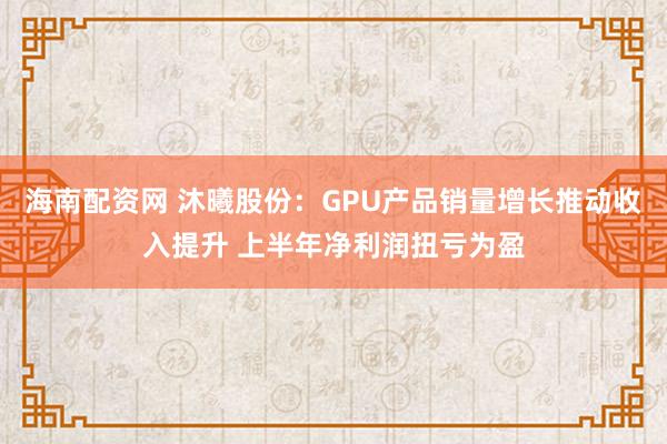 海南配资网 沐曦股份：GPU产品销量增长推动收入提升 上半年净利润扭亏为盈