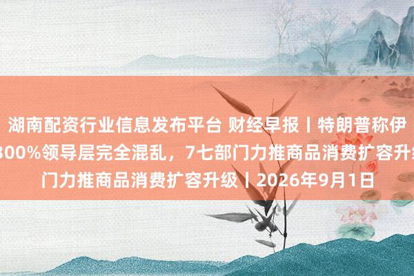 湖南配资行业信息发布平台 财经早报丨特朗普称伊朗已死：通胀率达300%领导层完全混乱，7七部门力推商品消费扩容升级丨2026年9月1日