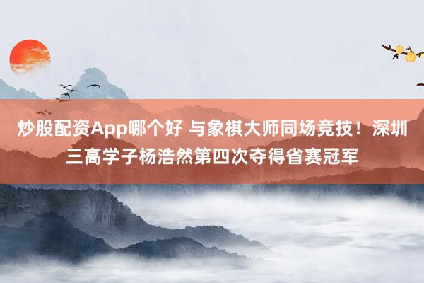 炒股配资App哪个好 与象棋大师同场竞技！深圳三高学子杨浩然第四次夺得省赛冠军