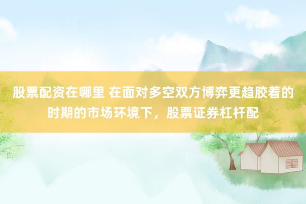股票配资在哪里 在面对多空双方博弈更趋胶着的时期的市场环境下，股票证券杠杆配