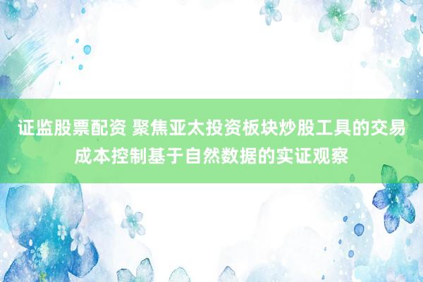 证监股票配资 聚焦亚太投资板块炒股工具的交易成本控制基于自然数据的实证观察