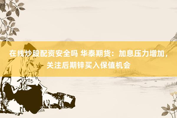 在线炒股配资安全吗 华泰期货：加息压力增加，关注后期锌买入保值机会