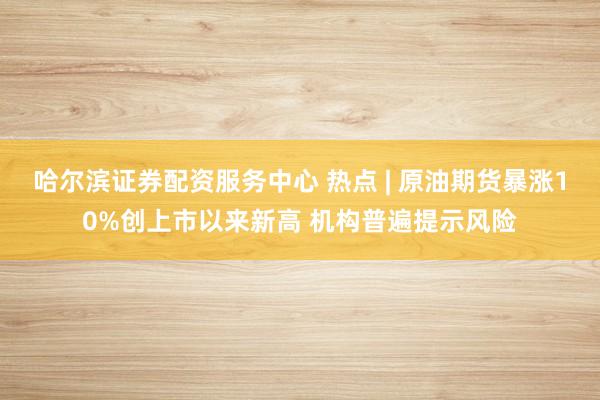 哈尔滨证券配资服务中心 热点 | 原油期货暴涨10%创上市以来新高 机构普遍提示风险