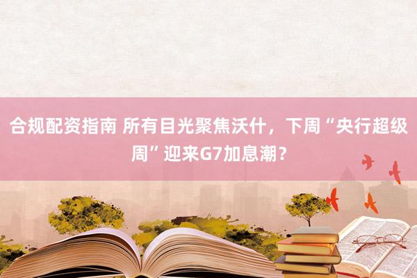 合规配资指南 所有目光聚焦沃什，下周“央行超级周”迎来G7加息潮？