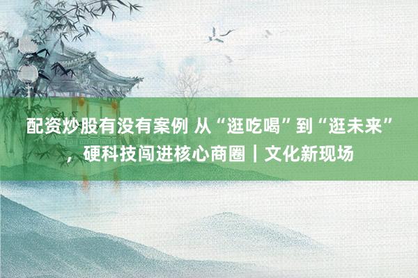 配资炒股有没有案例 从“逛吃喝”到“逛未来”，硬科技闯进核心商圈｜文化新现场