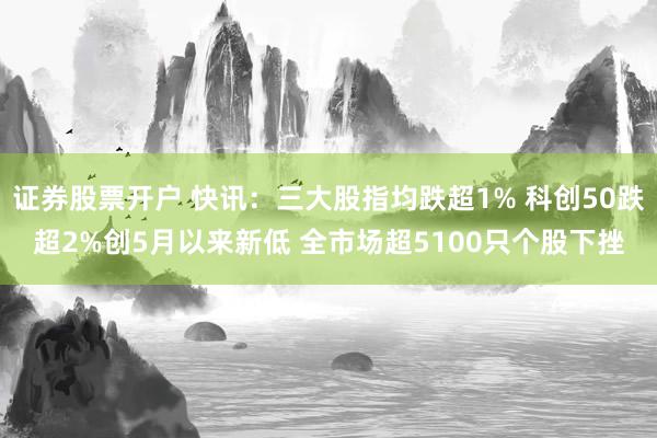 证券股票开户 快讯：三大股指均跌超1% 科创50跌超2%创5月以来新低 全市场超5100只个股下挫