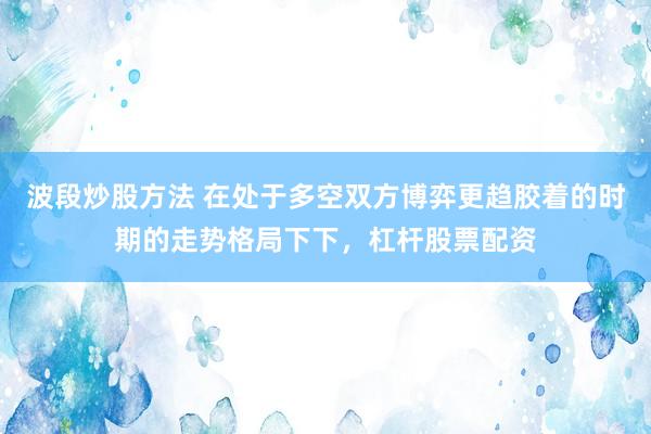 波段炒股方法 在处于多空双方博弈更趋胶着的时期的走势格局下下，杠杆股票配资
