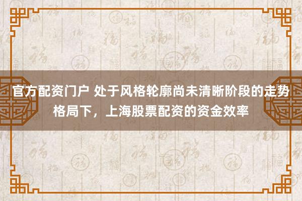 官方配资门户 处于风格轮廓尚未清晰阶段的走势格局下，上海股票配资的资金效率