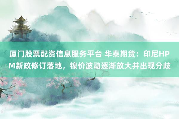 厦门股票配资信息服务平台 华泰期货：印尼HPM新政修订落地，镍价波动逐渐放大并出现分歧