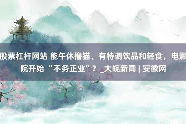 股票杠杆网站 能午休撸猫、有特调饮品和轻食，电影院开始 “不务正业”？_大皖新闻 | 安徽网