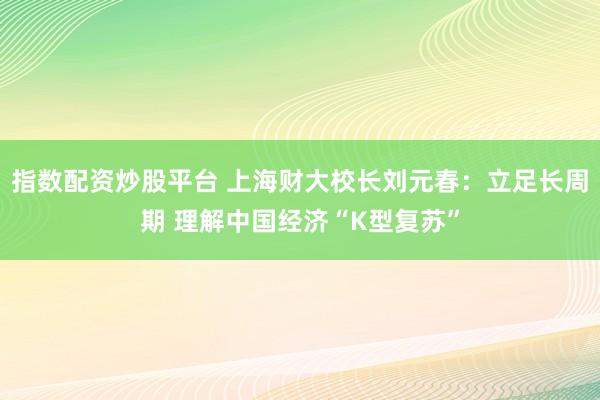 指数配资炒股平台 上海财大校长刘元春：立足长周期 理解中国经济“K型复苏”