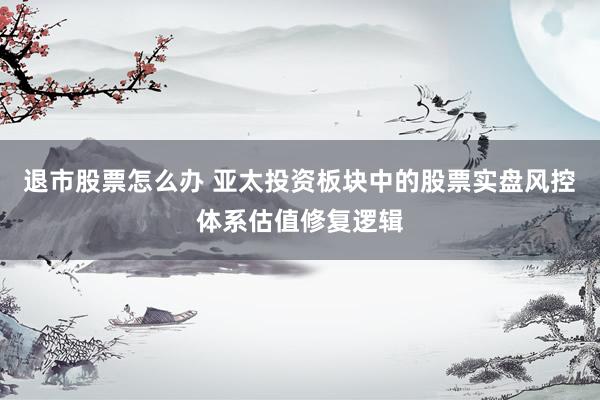 退市股票怎么办 亚太投资板块中的股票实盘风控体系估值修复逻辑