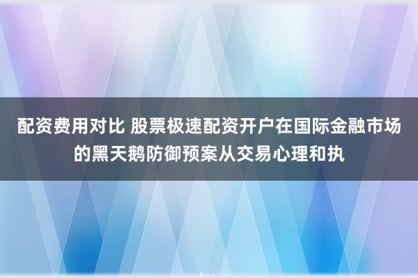 配资费用对比 股票极速配资开户在国际金融市场的黑天鹅防御预案从交易心理和执