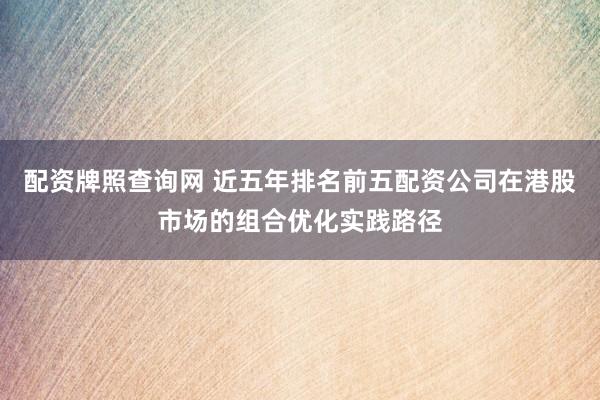 配资牌照查询网 近五年排名前五配资公司在港股市场的组合优化实践路径